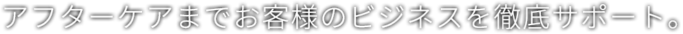 アフターケアまでお客様のビジネスを徹底サポート。