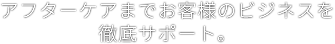 アフターケアまでお客様のビジネスを徹底サポート。